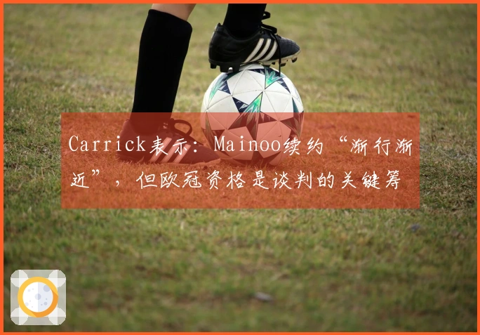 Carrick表示：Mainoo续约“渐行渐近”，但欧冠资格是谈判的关键筹码