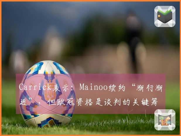 Carrick表示：Mainoo续约“渐行渐近”，但欧冠资格是谈判的关键筹码