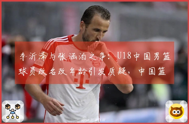 李沂泽与张涵泊之争：U18中国男篮球员改名改年龄引发质疑，中国篮协已介入调查