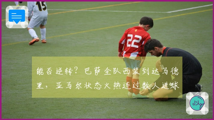 能否逆转？巴萨全队西装到达马德里，亚马尔状态火热连过数人进球