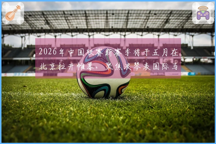 2026年中国联赛新赛季将于五月在北京拉开帷幕，聚焦浪琴表国际马联场地障碍世界杯
