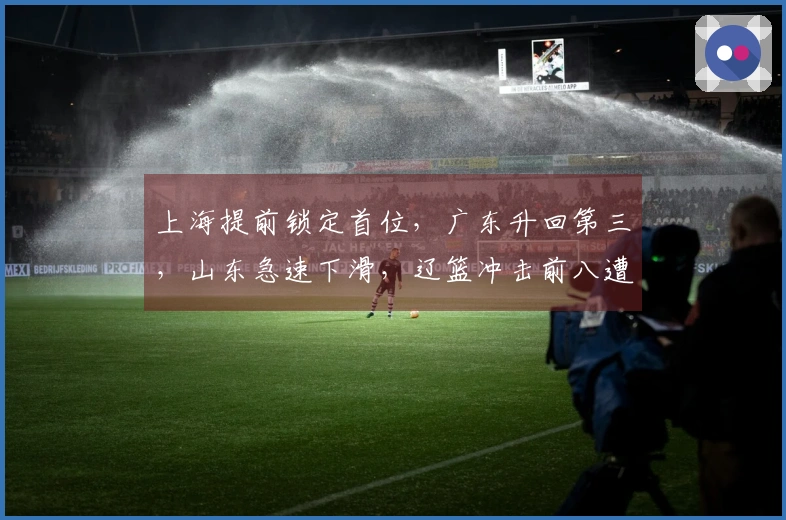 上海提前锁定首位，广东升回第三，山东急速下滑，辽篮冲击前八遭遇困难
