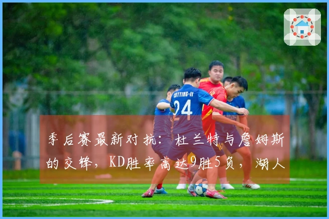 季后赛最新对抗：杜兰特与詹姆斯的交锋，KD胜率高达9胜5负，湖人如何应对？
