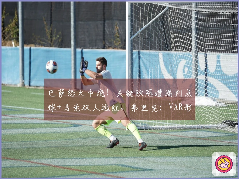 巴萨怒火中烧！关键欧冠遭漏判点球+马竞双人逃红，弗里克：VAR形同虚设