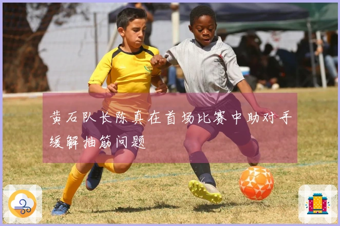 黄石队长陈真在首场比赛中助对手缓解抽筋问题