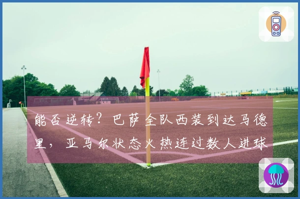 能否逆转？巴萨全队西装到达马德里，亚马尔状态火热连过数人进球