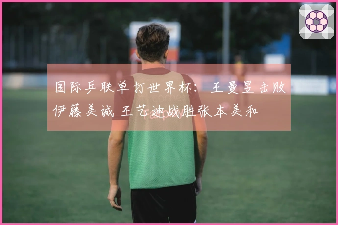 国际乒联单打世界杯：王曼昱击败伊藤美诚 王艺迪战胜张本美和