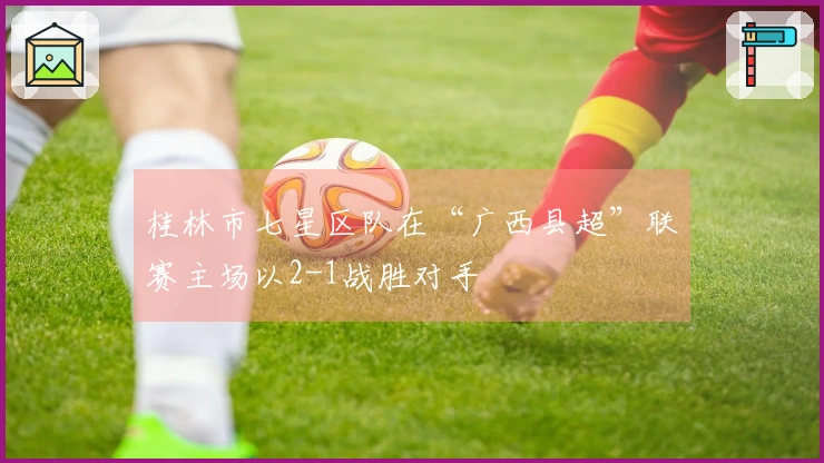 桂林市七星区队在“广西县超”联赛主场以2-1战胜对手