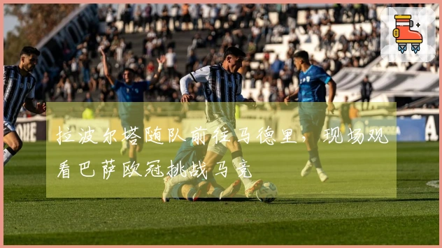 拉波尔塔随队前往马德里，现场观看巴萨欧冠挑战马竞