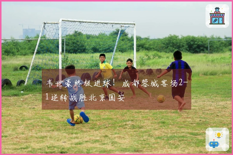 韦世豪终极进球！成都蓉城客场2-1逆转战胜北京国安